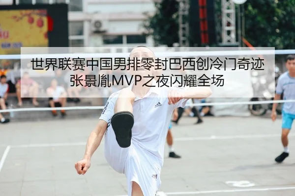 世界联赛中国男排零封巴西创冷门奇迹 张景胤MVP之夜闪耀全场